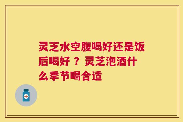 灵芝水空腹喝好还是饭后喝好 ？灵芝泡酒什么季节喝合适