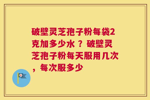 破壁灵芝孢子粉每袋2克加多少水 ？破壁灵芝孢子粉每天服用几次，每次服多少