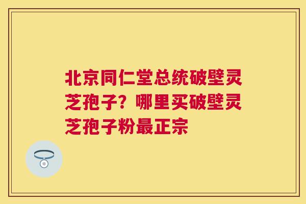 北京同仁堂总统破壁灵芝孢子？哪里买破壁灵芝孢子粉正宗