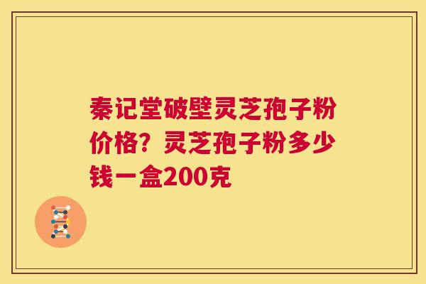 秦记堂破壁灵芝孢子粉价格？灵芝孢子粉多少钱一盒200克