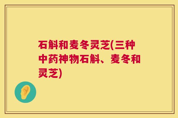 石斛和麦冬灵芝(三种神物石斛、麦冬和灵芝)