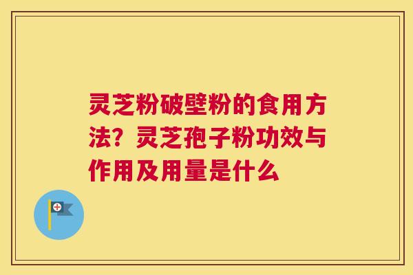 灵芝粉破壁粉的食用方法？灵芝孢子粉功效与作用及用量是什么