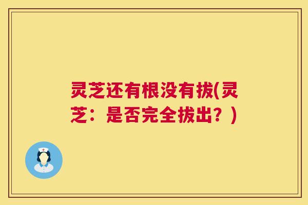 灵芝还有根没有拔(灵芝：是否完全拔出？)