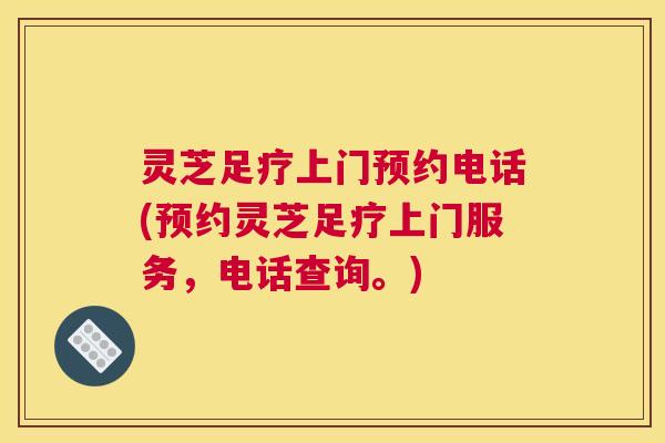 灵芝足疗上门预约电话(预约灵芝足疗上门服务，电话查询。)