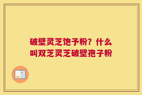 破壁灵芝饱予粉？什么叫双芝灵芝破壁孢子粉