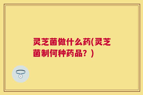 灵芝菌做什么药(灵芝菌制何种药品？)