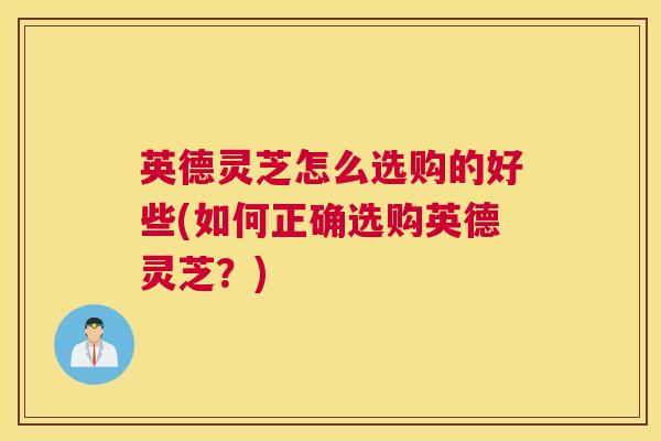 英德灵芝怎么选购的好些(如何正确选购英德灵芝？)