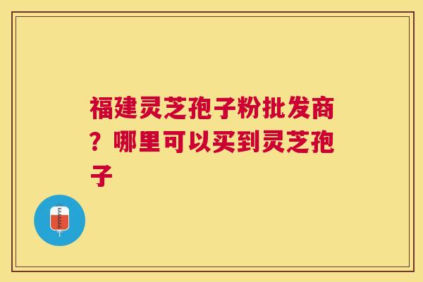 福建灵芝孢子粉批发商？哪里可以买到灵芝孢子