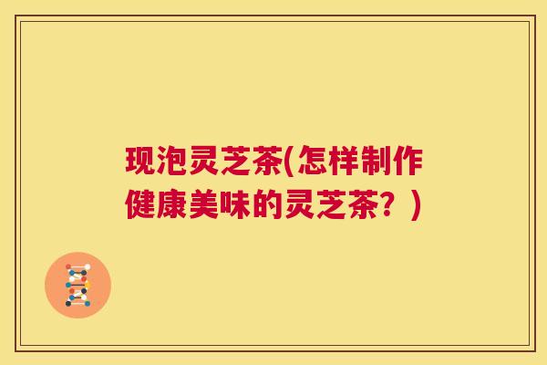 现泡灵芝茶(怎样制作健康美味的灵芝茶？)