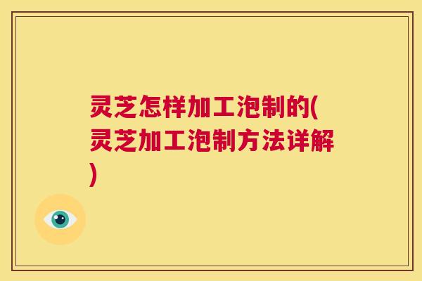 灵芝怎样加工泡制的(灵芝加工泡制方法详解)