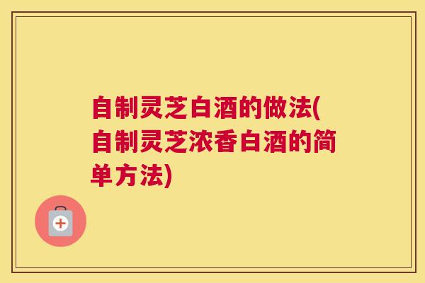 自制灵芝白酒的做法(自制灵芝浓香白酒的简单方法)