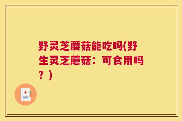野灵芝蘑菇能吃吗(野生灵芝蘑菇：可食用吗？)