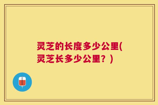 灵芝的长度多少公里(灵芝长多少公里？)