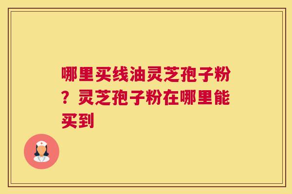 哪里买线油灵芝孢子粉？灵芝孢子粉在哪里能买到