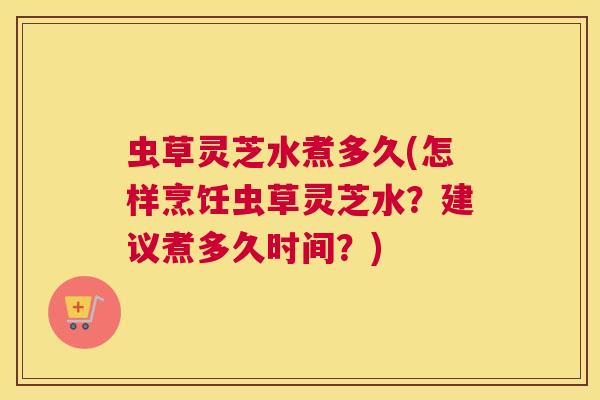 虫草灵芝水煮多久(怎样烹饪虫草灵芝水？建议煮多久时间？)