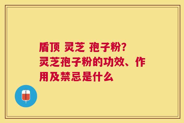 盾顶 灵芝 孢子粉？灵芝孢子粉的功效、作用及禁忌是什么