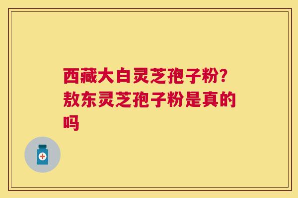 西藏大白灵芝孢子粉？敖东灵芝孢子粉是真的吗