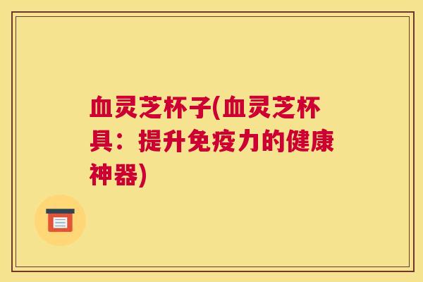 灵芝杯子(灵芝杯具：提升免疫力的健康神器)