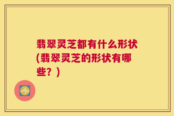 翡翠灵芝都有什么形状(翡翠灵芝的形状有哪些？)