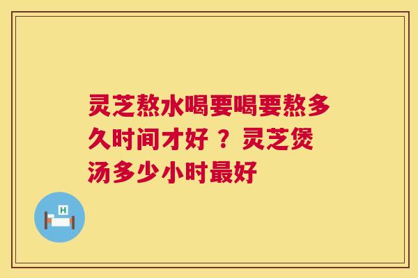 灵芝熬水喝要喝要熬多久时间才好 ？灵芝煲汤多少小时好