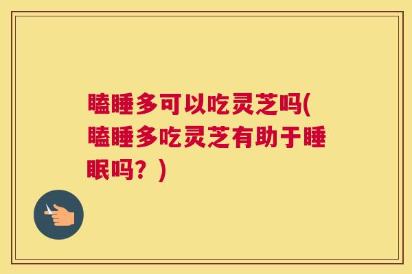 瞌睡多可以吃灵芝吗(瞌睡多吃灵芝有助于吗？)