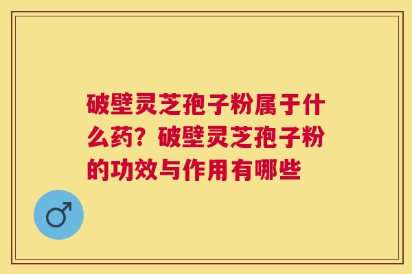 破壁灵芝孢子粉属于什么药？破壁灵芝孢子粉的功效与作用有哪些