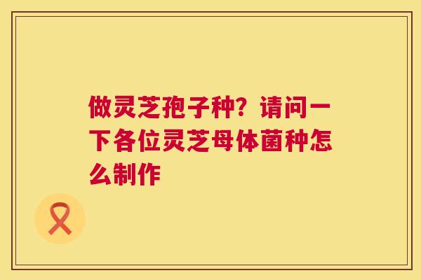 做灵芝孢子种？请问一下各位灵芝母体菌种怎么制作