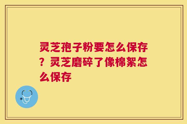 灵芝孢子粉要怎么保存？灵芝磨碎了像棉絮怎么保存