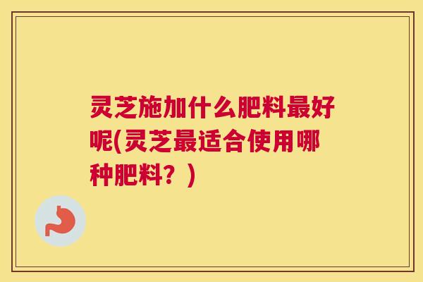 灵芝施加什么肥料好呢(灵芝适合使用哪种肥料？)