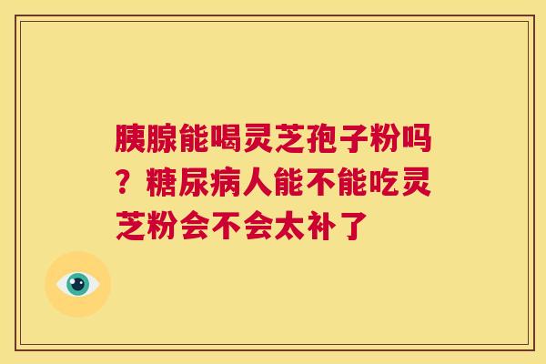 胰腺能喝灵芝孢子粉吗？人能不能吃灵芝粉会不会太补了
