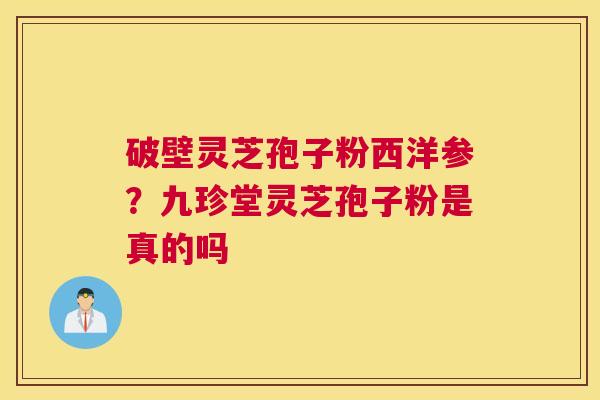 破壁灵芝孢子粉西洋参？九珍堂灵芝孢子粉是真的吗