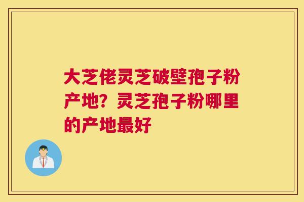 大芝佬灵芝破壁孢子粉产地？灵芝孢子粉哪里的产地好
