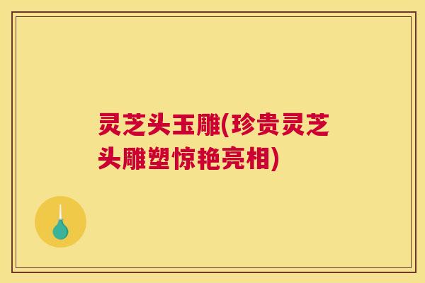 灵芝头玉雕(珍贵灵芝头雕塑惊艳亮相)