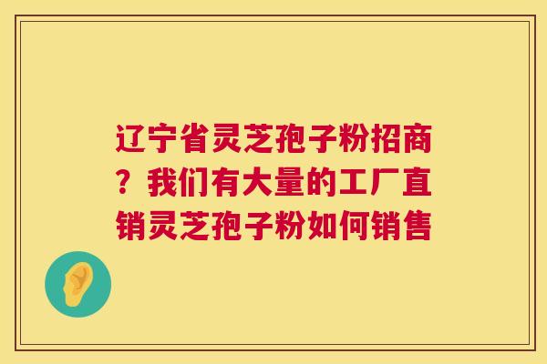 辽宁省灵芝孢子粉招商？我们有大量的工厂直销灵芝孢子粉如何销售