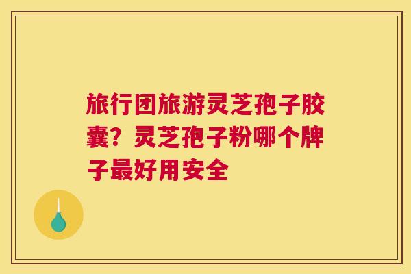旅行团旅游灵芝孢子胶囊？灵芝孢子粉哪个牌子好用安全