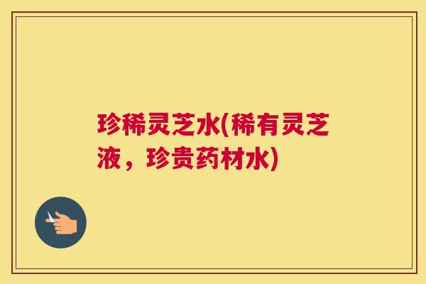 珍稀灵芝水(稀有灵芝液，珍贵药材水)