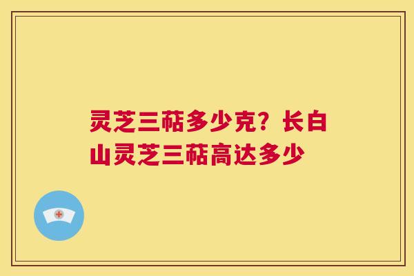 灵芝三萜多少克？长白山灵芝三萜高达多少