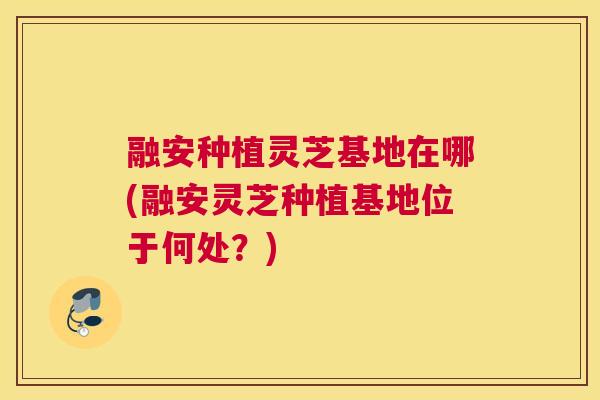 融安种植灵芝基地在哪(融安灵芝种植基地位于何处？)