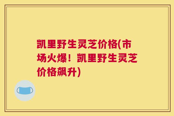 凯里野生灵芝价格(市场火爆！凯里野生灵芝价格飙升)
