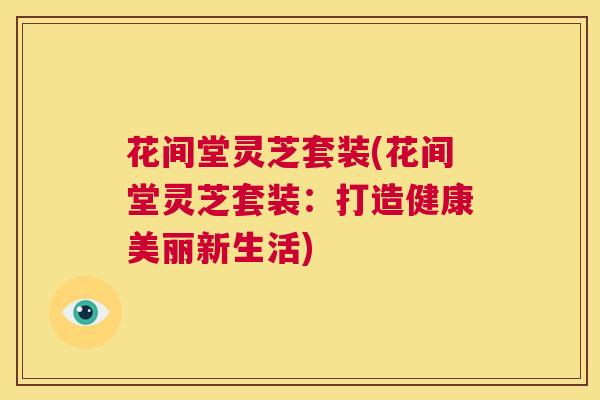 花间堂灵芝套装(花间堂灵芝套装：打造健康美丽新生活)