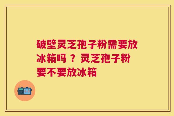 破壁灵芝孢子粉需要放冰箱吗 ？灵芝孢子粉要不要放冰箱