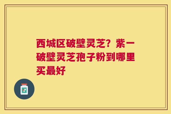 西城区破壁灵芝？紫一破壁灵芝孢子粉到哪里买好