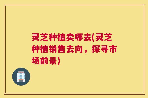 灵芝种植卖哪去(灵芝种植销售去向，探寻市场前景)