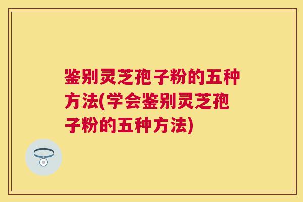 鉴别灵芝孢子粉的五种方法(学会鉴别灵芝孢子粉的五种方法)