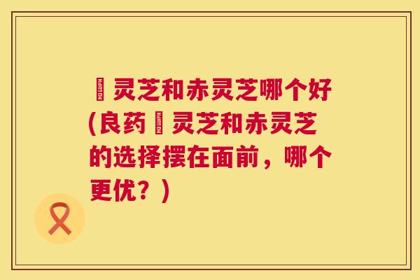 艼灵芝和赤灵芝哪个好(良药艼灵芝和赤灵芝的选择摆在面前，哪个更优？)