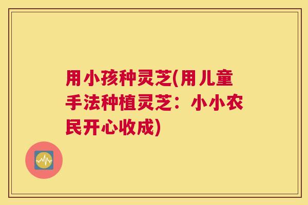 用小孩种灵芝(用儿童手法种植灵芝：小小农民开心收成)