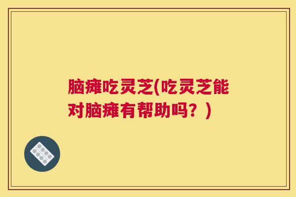 脑瘫吃灵芝(吃灵芝能对脑瘫有帮助吗？)