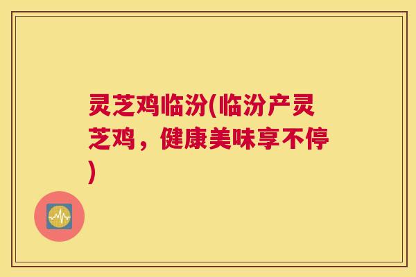 灵芝鸡临汾(临汾产灵芝鸡，健康美味享不停)