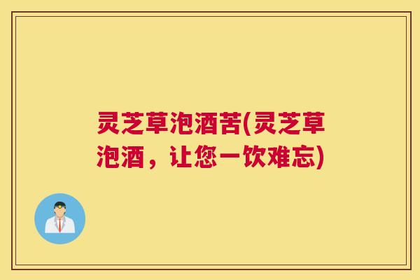 灵芝草泡酒苦(灵芝草泡酒，让您一饮难忘)