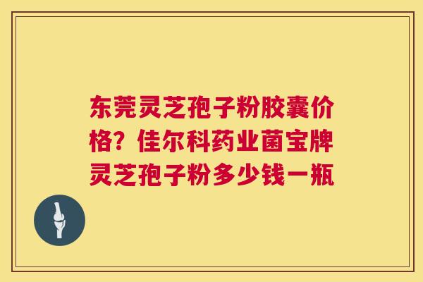 东莞灵芝孢子粉胶囊价格？佳尔科药业菌宝牌灵芝孢子粉多少钱一瓶